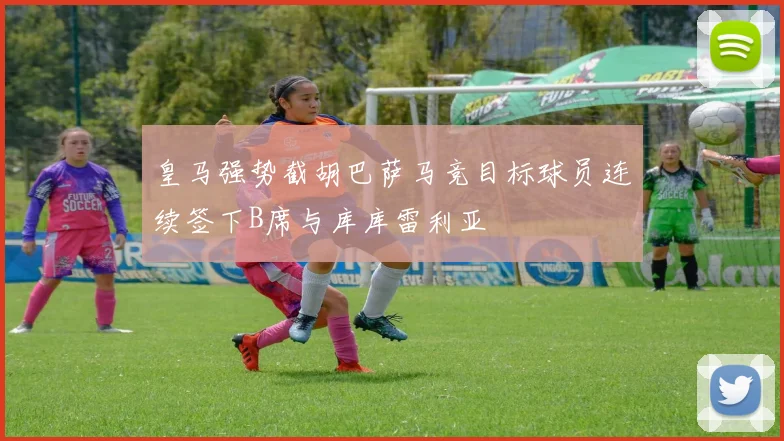 皇马强势截胡巴萨马竞目标球员连续签下B席与库库雷利亚