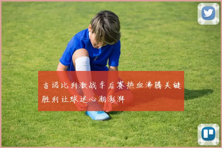 吉诺比利激战季后赛热血沸腾关键胜利让球迷心潮澎湃