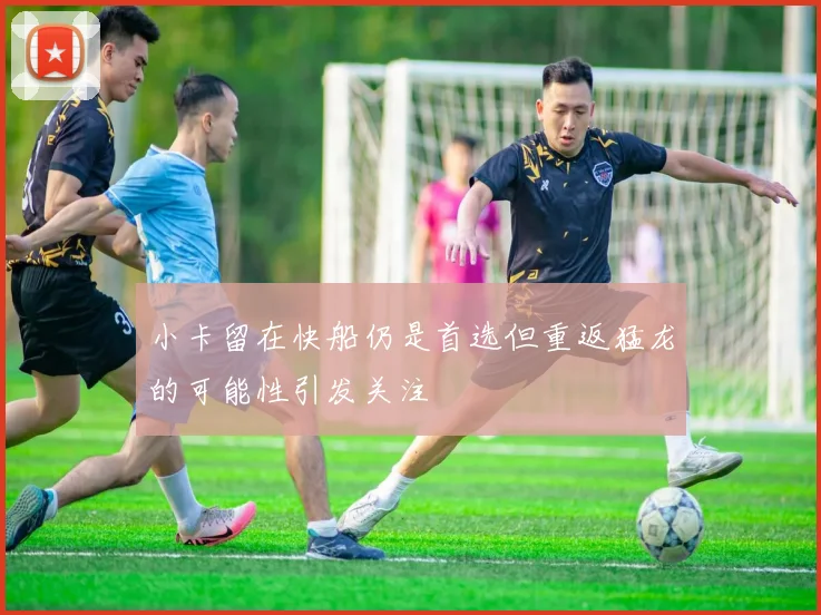 小卡留在快船仍是首选但重返猛龙的可能性引发关注