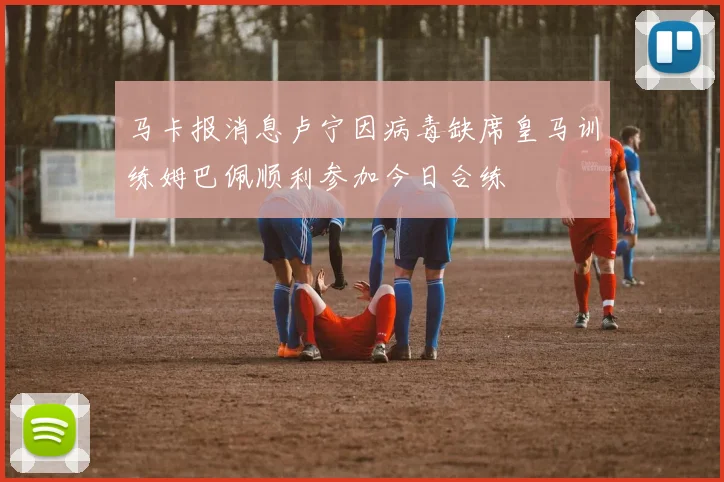 马卡报消息卢宁因病毒缺席皇马训练姆巴佩顺利参加今日合练