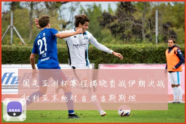 国足亚洲杯赛程揭晓首战伊朗次战叙利亚末轮对吉尔吉斯斯坦