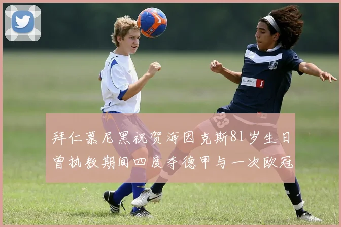 拜仁慕尼黑祝贺海因克斯81岁生日曾执教期间四度夺德甲与一次欧冠荣耀