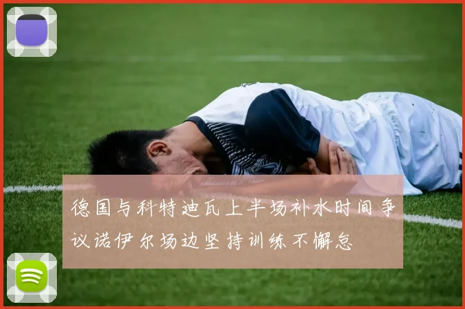 德国与科特迪瓦上半场补水时间争议诺伊尔场边坚持训练不懈怠