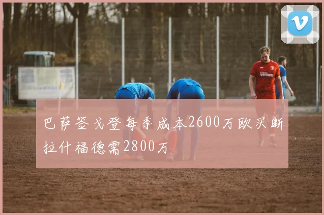 巴萨签戈登每季成本2600万欧买断拉什福德需2800万