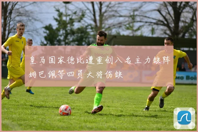 皇马国家德比遭重创八名主力缺阵姆巴佩等四员大将伤缺