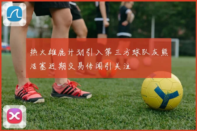 热火雄鹿计划引入第三方球队灰熊活塞近期交易传闻引关注