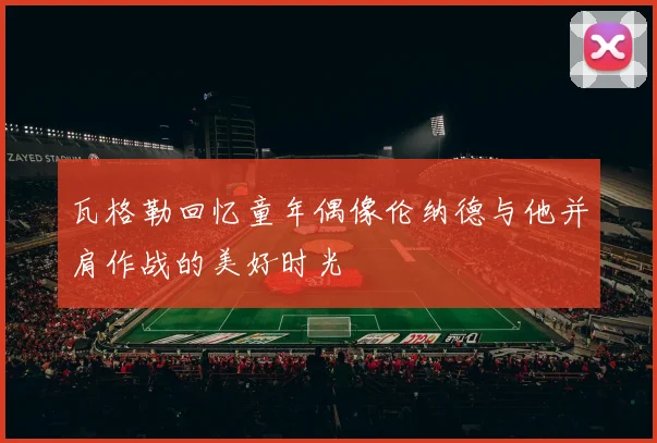 瓦格勒回忆童年偶像伦纳德与他并肩作战的美好时光