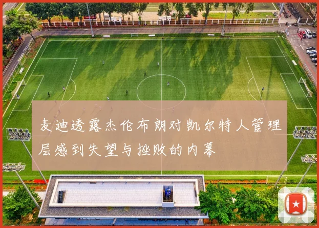 麦迪透露杰伦布朗对凯尔特人管理层感到失望与挫败的内幕