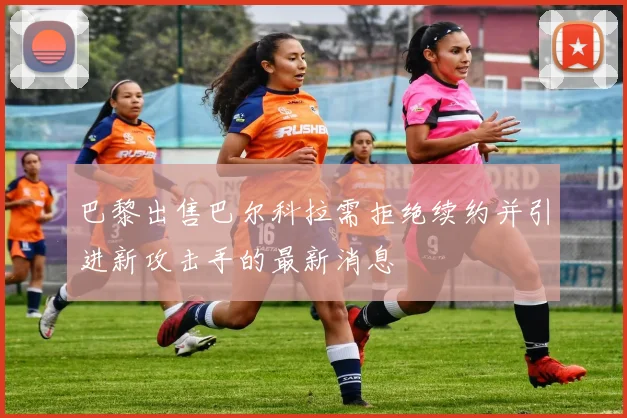 巴黎出售巴尔科拉需拒绝续约并引进新攻击手的最新消息