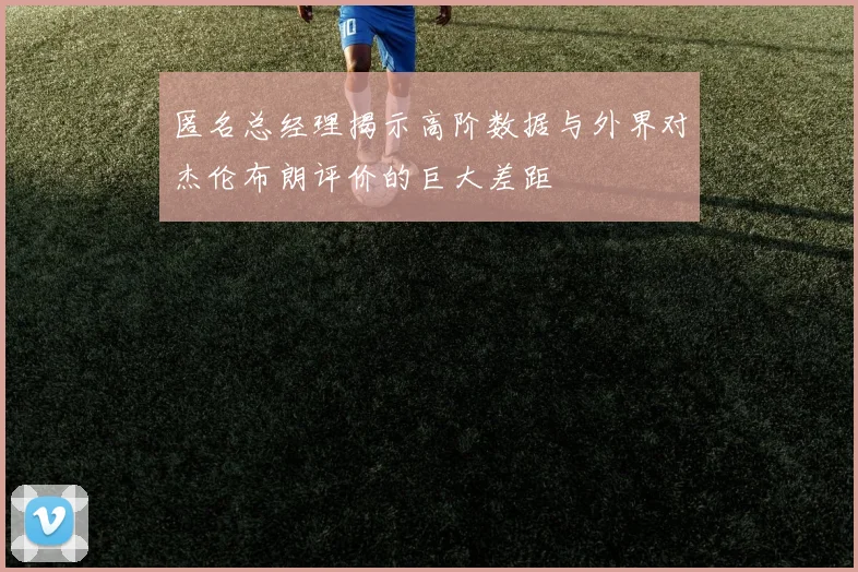 匿名总经理揭示高阶数据与外界对杰伦布朗评价的巨大差距