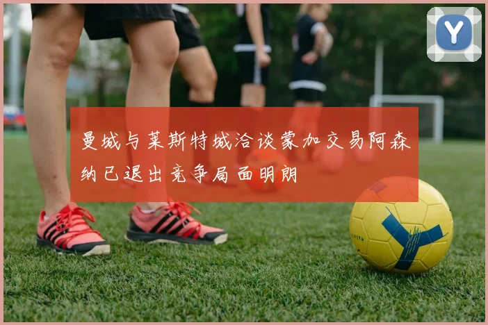 曼城与莱斯特城洽谈蒙加交易阿森纳已退出竞争局面明朗