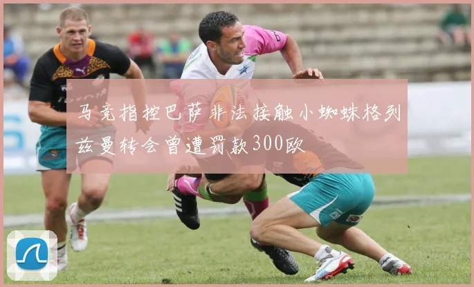 马竞指控巴萨非法接触小蜘蛛格列兹曼转会曾遭罚款300欧