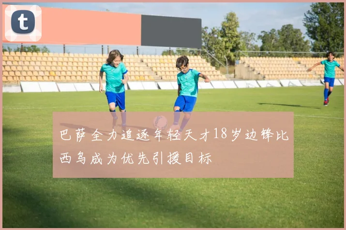 巴萨全力追逐年轻天才18岁边锋比西乌成为优先引援目标
