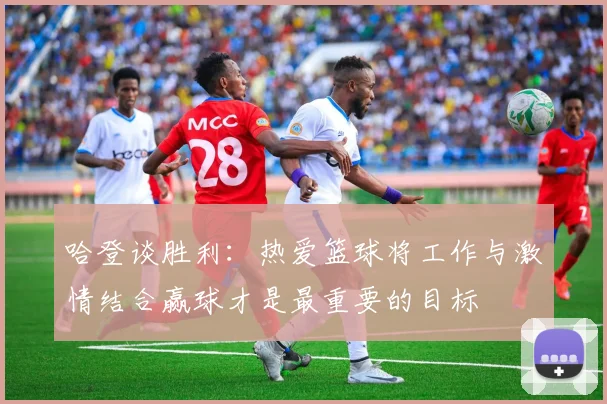 哈登谈胜利：热爱篮球将工作与激情结合赢球才是最重要的目标