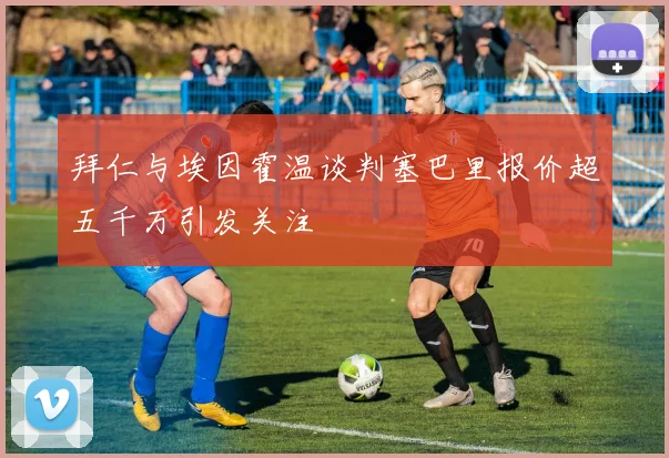 拜仁与埃因霍温谈判塞巴里报价超五千万引发关注