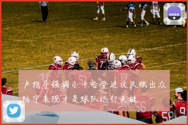 卢指导强调小卡哈登进攻天赋出众防守表现才是球队远行关键