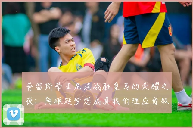 普雷斯蒂亚尼谈战胜皇马的荣耀之夜：阿根廷梦想成真我们理应晋级