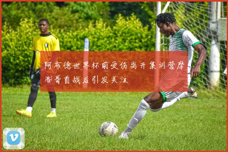 阿布德世界杯前受伤离开集训营摩洛哥首战后引发关注