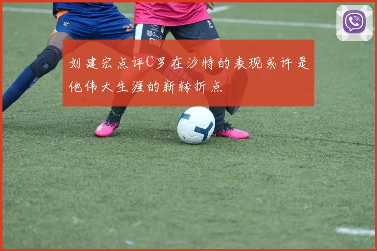 刘建宏点评C罗在沙特的表现或许是他伟大生涯的新转折点
