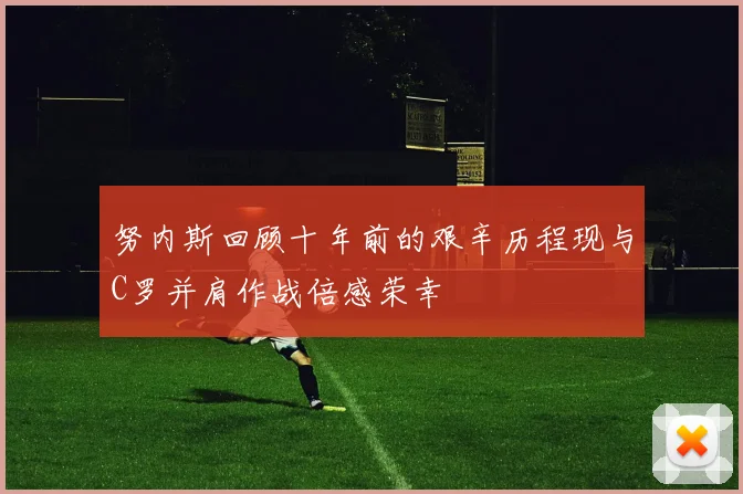 努内斯回顾十年前的艰辛历程现与C罗并肩作战倍感荣幸