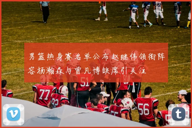 男篮热身赛名单公布赵继伟领衔阵容杨瀚森与曾凡博缺席引关注
