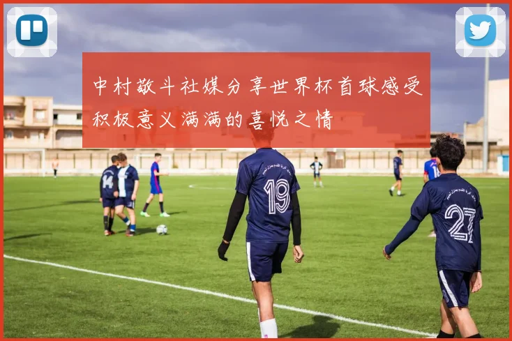 中村敬斗社媒分享世界杯首球感受积极意义满满的喜悦之情